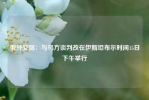 俄外交部：与乌方谈判改在伊斯坦布尔时间15日下午举行