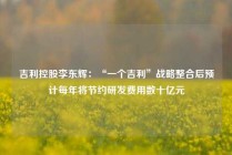 吉利控股李东辉：“一个吉利”战略整合后预计每年将节约研发费用数十亿元