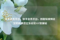 快手业务平台，快手业务平台，创新短视频社交的新典范亿乐社区SUP货源站
