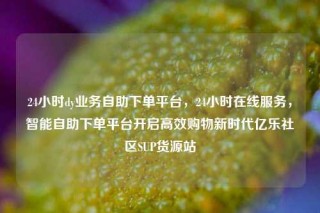 24小时dy业务自助下单平台，24小时在线服务，智能自助下单平台开启高效购物新时代亿乐社区SUP货源站