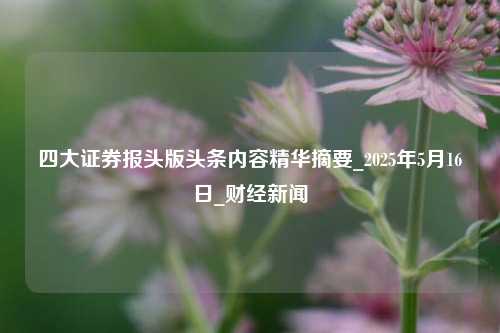 四大证券报头版头条内容精华摘要_2025年5月16日_财经新闻  第1张