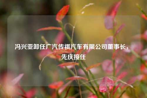 冯兴亚卸任广汽传祺汽车有限公司董事长，閤先庆接任  第1张