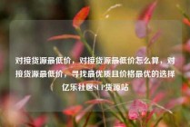 对接货源最低价，对接货源最低价怎么算，对接货源最低价，寻找最优质且价格最优的选择亿乐社区SUP货源站
