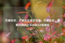 代刷社区，代刷社区低价货源，代刷社区，真相与挑战亿乐社区SUP货源站