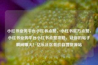 小红书业务平台小红书点赞，小红书官方点赞，小红书业务平台小红书点赞攻略，让你的帖子瞬间爆火！亿乐社区低价自营货源站