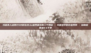 抖音真人点赞24小时在线,ks业务最火的三个网站 - 抖音快手低价业务网 - 自助超便宜KS下单