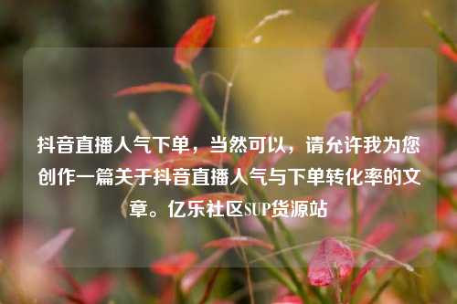 抖音直播人气下单，当然可以	，请允许我为您创作一篇关于抖音直播人气与下单转化率的文章。亿乐社区SUP货源站  第1张