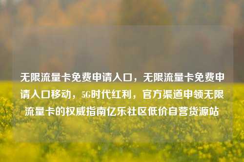 无限流量卡免费申请入口	，无限流量卡免费申请入口移动，5G时代红利，官方渠道申领无限流量卡的权威指南亿乐社区低价自营货源站  第1张